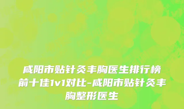 咸阳市贴针灸丰胸医生排行榜前十佳1v1对比-咸阳市贴针灸丰胸整形医生