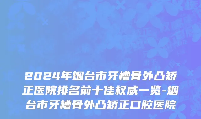 2024年烟台市牙槽骨外凸矫正医院排名前十佳权威一览-烟台市牙槽骨外凸矫正口腔医院