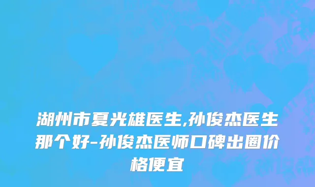 湖州市夏光雄医生,孙俊杰医生那个好-孙俊杰医师口碑出圈价格便宜