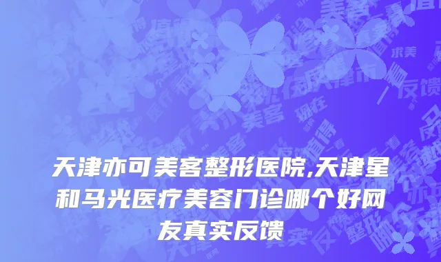 天津亦可美客整形医院,天津星和马光医疗美容门诊哪个好网友真实反馈