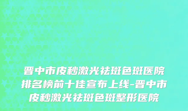 晋中市皮秒激光祛斑色斑医院排名榜前十佳宣布上线-晋中市皮秒激光祛斑色斑整形医院