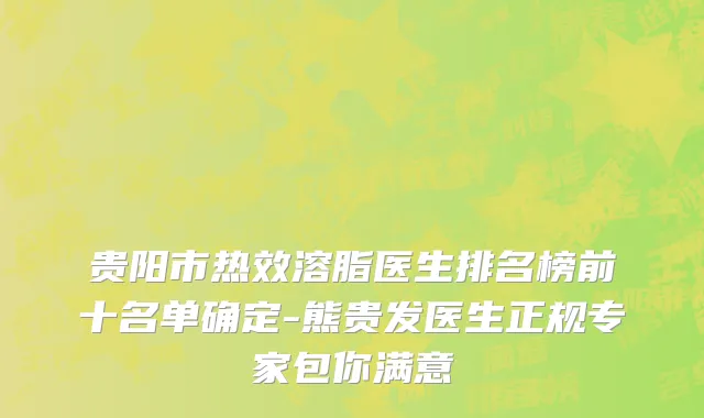 贵阳市热效溶脂医生排名榜前十名单确定-熊贵发医生正规专家包你满意