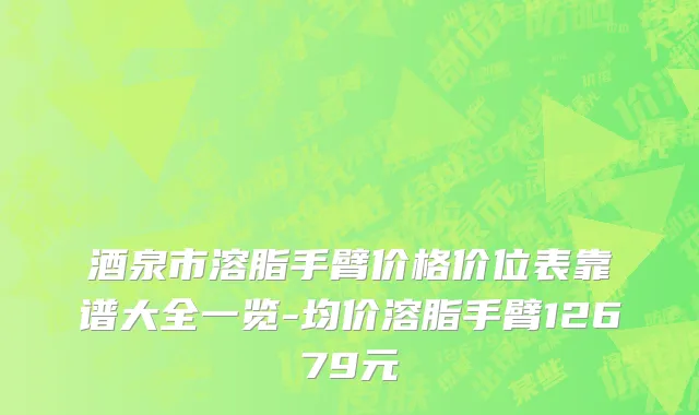 酒泉市溶脂手臂价格价位表靠谱大全一览-均价溶脂手臂12679元
