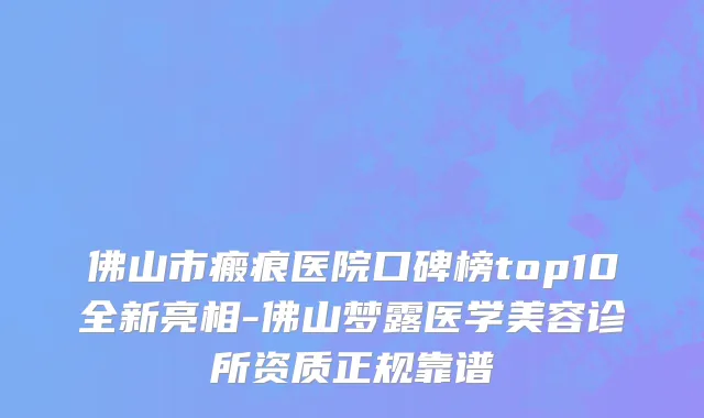 佛山市瘢痕医院口碑榜top10全新亮相-佛山梦露医学美容诊所资质正规靠谱