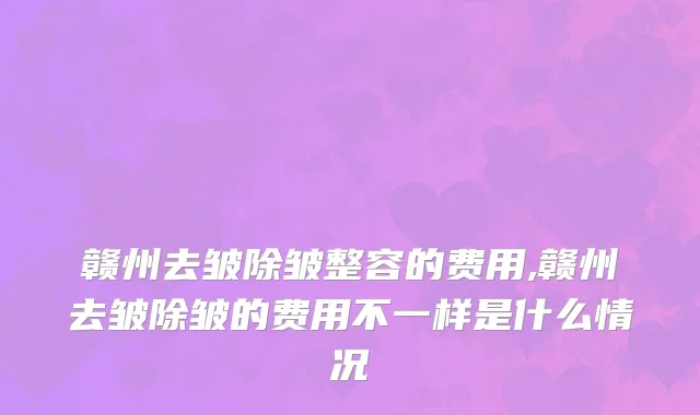 赣州去皱除皱整容的费用,赣州去皱除皱的费用不一样是什么情况