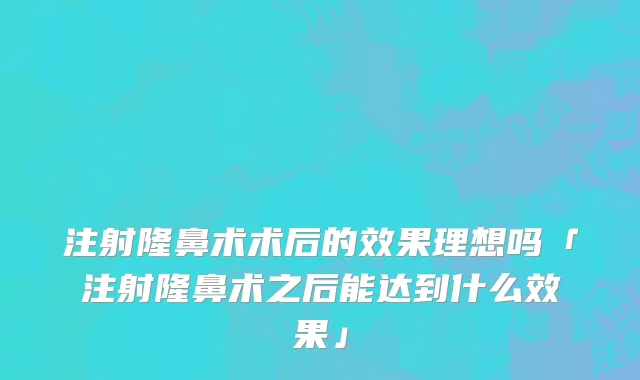 注射隆鼻术术后的效果理想吗「注射隆鼻术之后能达到什么效果」