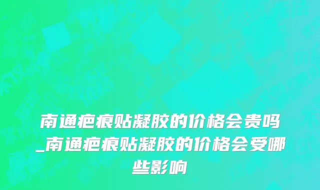 南通疤痕贴凝胶的价格会贵吗_南通疤痕贴凝胶的价格会受哪些影响