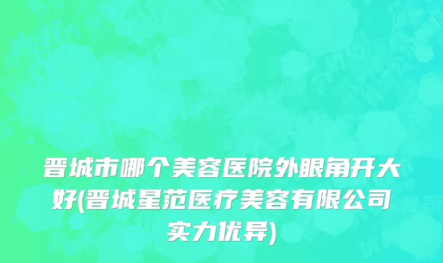 晋城市哪个美容医院外眼角开大好(晋城星范医疗美容有限公司实力优异)