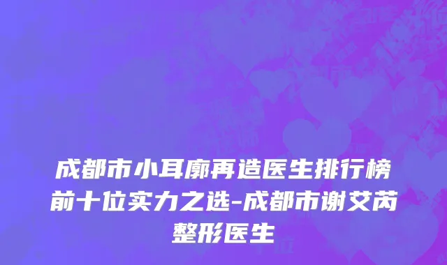 成都市小耳廓再造医生排行榜前十位实力之选-成都市谢艾芮整形医生