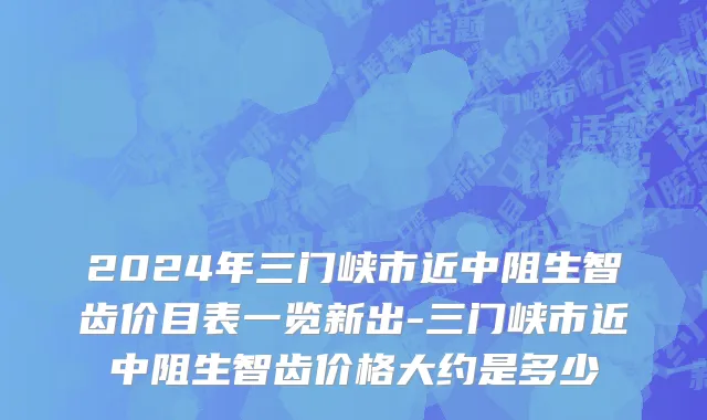 2024年三门峡市近中阻生智齿价目表一览新出-三门峡市近中阻生智齿价格大约是多少