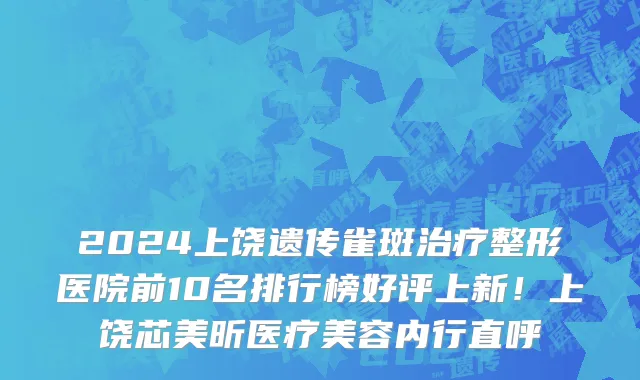2024上饶遗传雀斑治疗整形医院前10名排行榜好评上新!上饶芯美昕医疗美容内行直呼