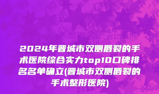 2024年晋城市双侧唇裂的手术医院综合实力top10口碑排名名单确立(晋城市双侧唇裂的手术整形医院)