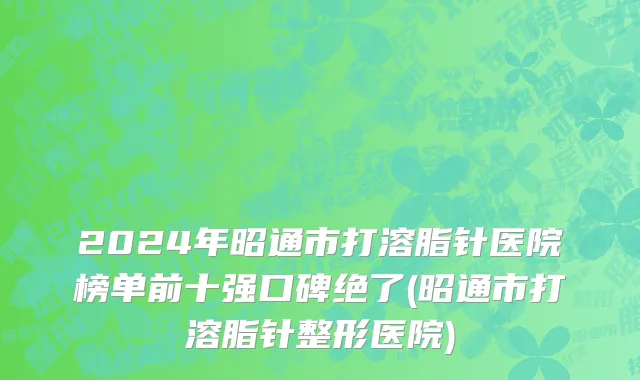 2024年昭通市打溶脂针医院榜单前十强口碑绝了(昭通市打溶脂针整形医院)