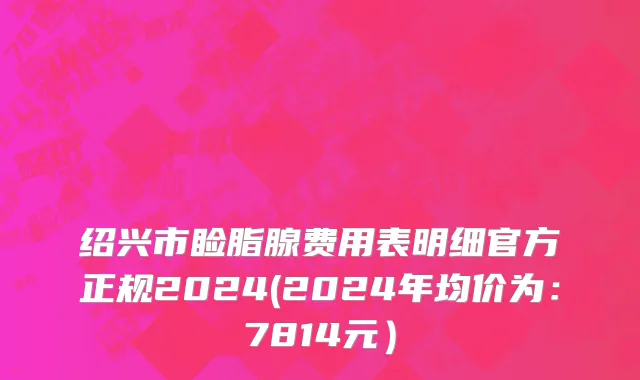 绍兴市睑脂腺费用表明细官方正规2024(2024年均价为：7814元）