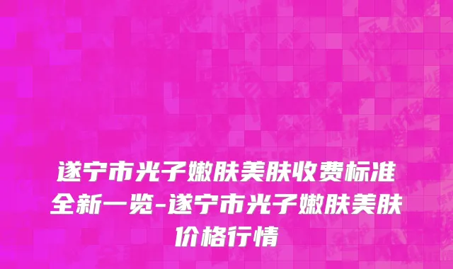 遂宁市光子嫩肤美肤收费标准全新一览-遂宁市光子嫩肤美肤价格行情