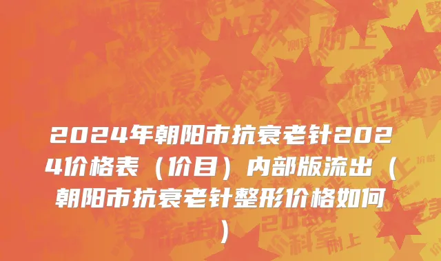 2024年朝阳市抗衰老针2024价格表（价目）内部版流出（朝阳市抗衰老针整形价格如何）