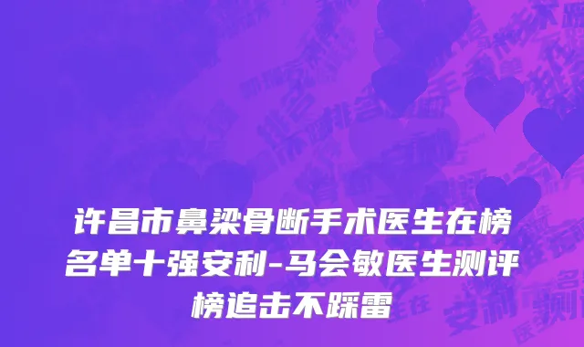 许昌市鼻梁骨断手术医生在榜名单十强安利-马会敏医生测评榜追击不踩雷