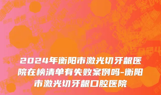 2024年衡阳市激光切牙龈医院在榜清单有失败案例吗-衡阳市激光切牙龈口腔医院