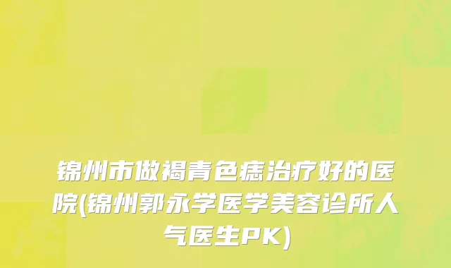 锦州市做褐青色痣治疗好的医院(锦州郭永学医学美容诊所人气医生PK)