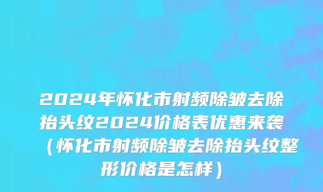 2024年怀化市射频除皱去除抬头纹2024价格表优惠来袭（怀化市射频除皱去除抬头纹整形价格是怎样）