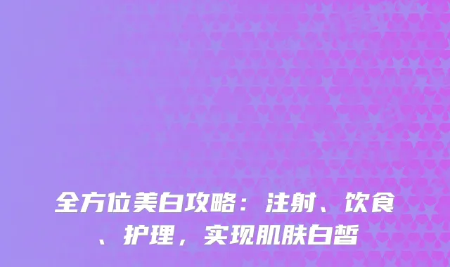 全方位美白攻略：注射、饮食、护理，实现肌肤白皙