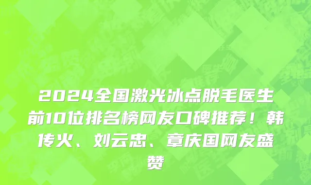 2024全国激光冰点脱毛医生前10位排名榜网友口碑推荐!韩传火、刘云忠、章庆国网友盛赞