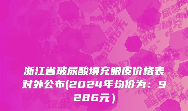 浙江省玻尿酸填充眼皮价格表对外公布(2024年均价为：9286元）