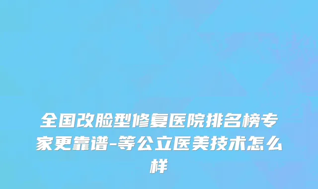 全国改脸型修复医院排名榜专家更靠谱-等公立医美技术怎么样