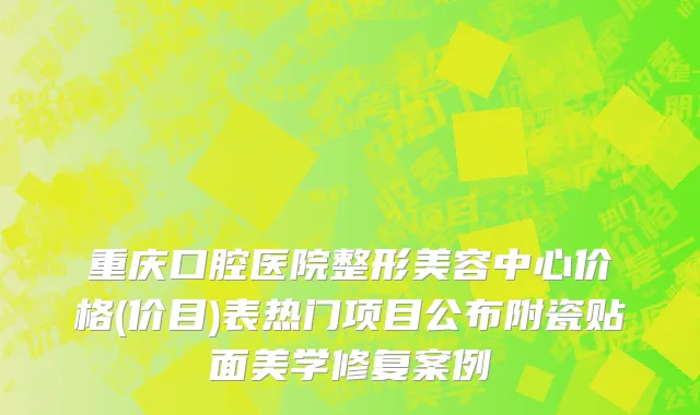 重庆口腔医院整形美容中心价格(价目)表热门项目公布附瓷贴面美学修复案例
