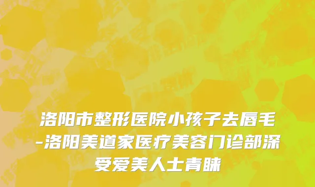 洛阳市整形医院小孩子去唇毛-洛阳美道家医疗美容门诊部深受爱美人士青睐