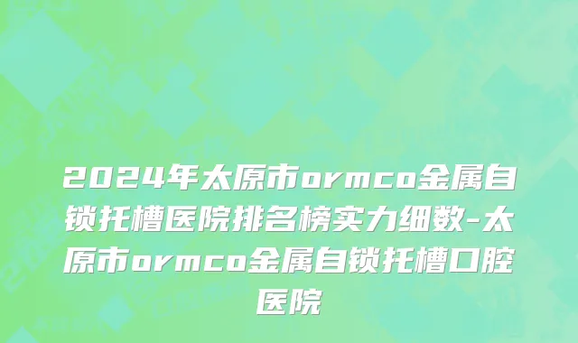 2024年太原市ormco金属自锁托槽医院排名榜实力细数-太原市ormco金属自锁托槽口腔医院