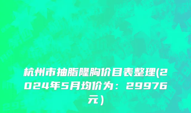 杭州市抽脂隆胸价目表整理(2024年5月均价为：29976元）