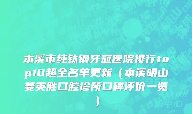 本溪市纯钛钢牙冠医院排行top10超全名单更新（本溪明山姜英胜口腔诊所口碑评价一览）