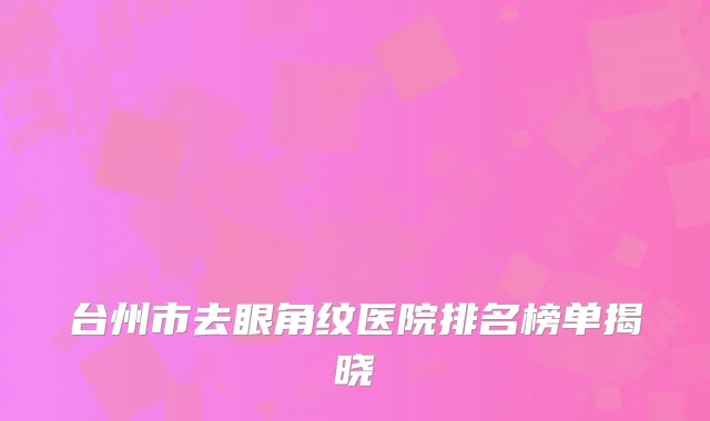 台州市去眼角纹医院排名榜单揭晓
