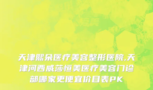 天津熙朵医疗美容整形医院,天津河西威莎恒美医疗美容门诊部哪家更便宜价目表PK