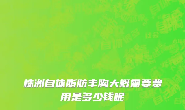 株洲自体脂肪丰胸大概需要费用是多少钱呢