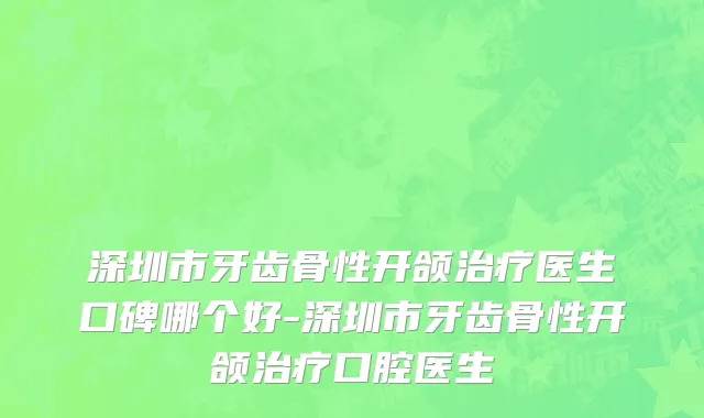 深圳市牙齿骨性开颌治疗医生口碑哪个好-深圳市牙齿骨性开颌治疗口腔医生