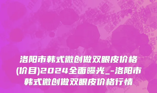 洛阳市韩式微创做双眼皮价格(价目)2024全面曝光_-洛阳市韩式微创做双眼皮价格行情
