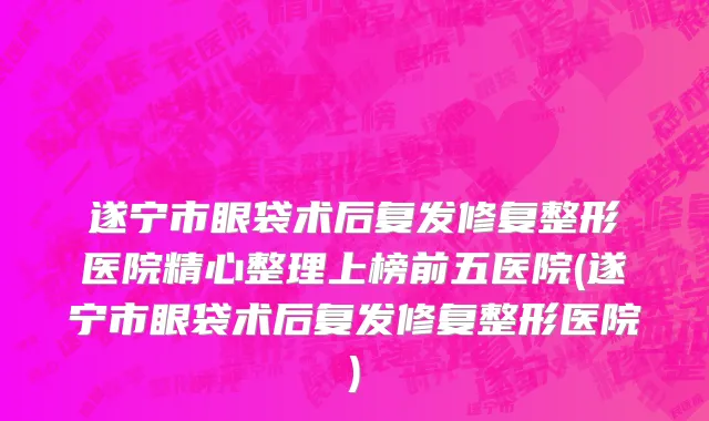遂宁市眼袋术后复发修复整形医院精心整理上榜前五医院(遂宁市眼袋术后复发修复整形医院)