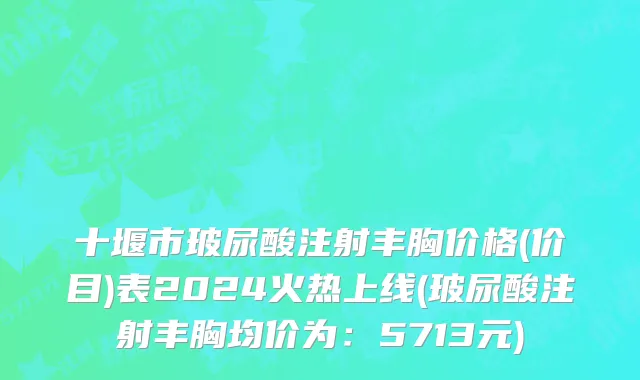 十堰市玻尿酸注射丰胸价格(价目)表2024火热上线(玻尿酸注射丰胸均价为：5713元)