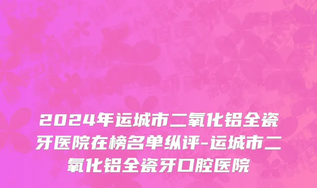 2024年运城市二氧化铝全瓷牙医院在榜名单纵评-运城市二氧化铝全瓷牙口腔医院