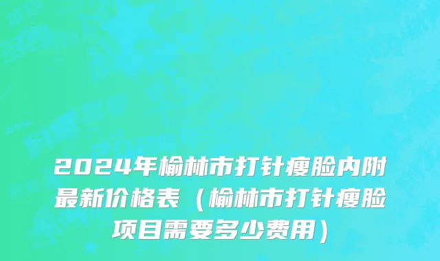 2024年榆林市打针瘦脸内附最新价格表（榆林市打针瘦脸项目需要多少费用）