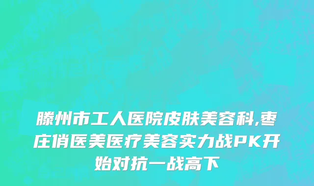 滕州市工人医院皮肤美容科,枣庄俏医美医疗美容实力战PK开始对抗一战高下