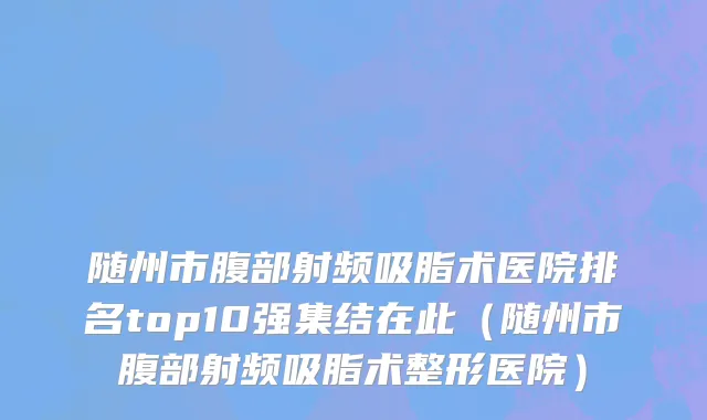随州市腹部射频吸脂术医院排名top10强集结在此（随州市腹部射频吸脂术整形医院）