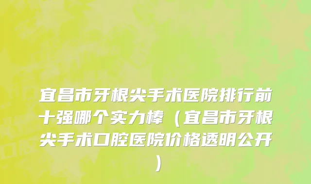 宜昌市牙根尖手术医院排行前十强哪个实力棒（宜昌市牙根尖手术口腔医院价格透明公开）