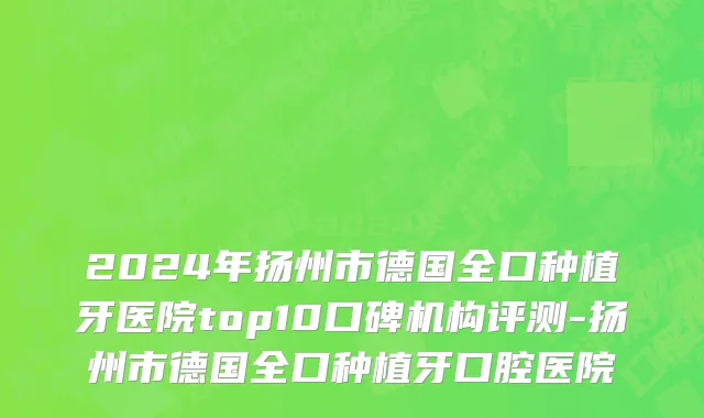 2024年扬州市德国全口种植牙医院top10口碑机构评测-扬州市德国全口种植牙口腔医院