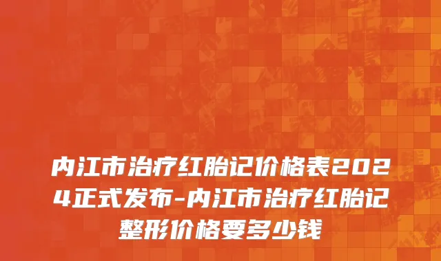 内江市治疗红胎记价格表2024正式发布-内江市治疗红胎记整形价格要多少钱