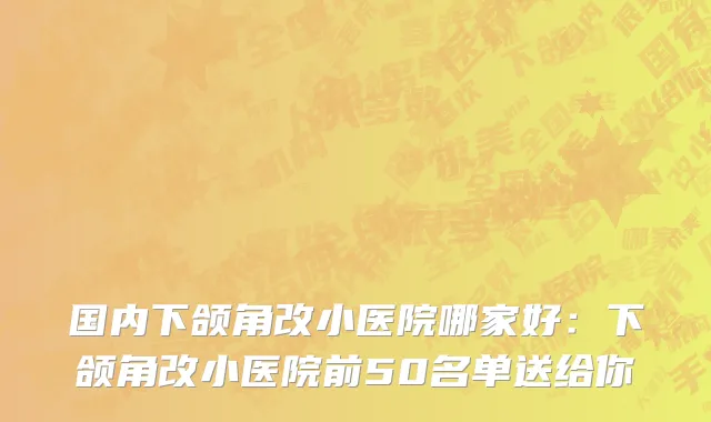 国内下颌角改小医院哪家好：下颌角改小医院前50名单送给你