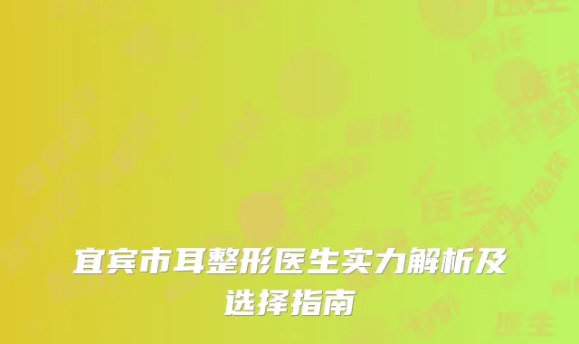 宜宾市耳整形医生实力解析及选择指南