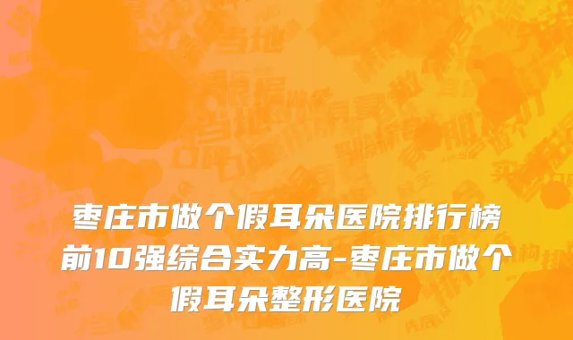 枣庄市做个假耳朵医院排行榜前10强综合实力高-枣庄市做个假耳朵整形医院